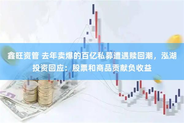 鑫旺资管 去年卖爆的百亿私募遭遇赎回潮，泓湖投资回应：股票和商品贡献负收益