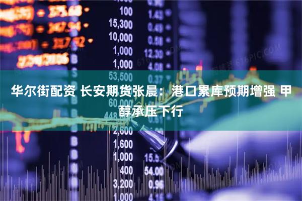 华尔街配资 长安期货张晨：港口累库预期增强 甲醇承压下行