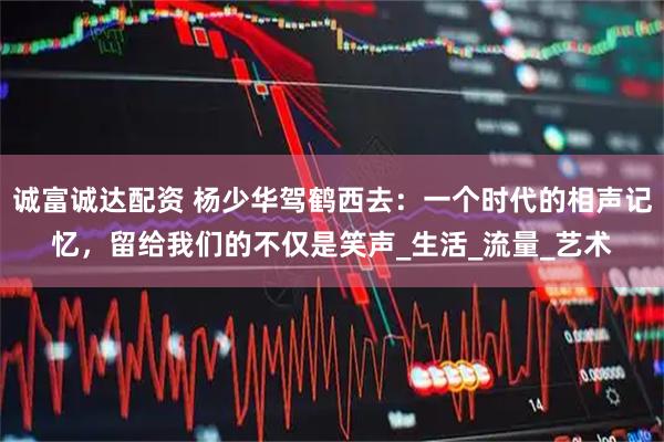 诚富诚达配资 杨少华驾鹤西去：一个时代的相声记忆，留给我们的不仅是笑声_生活_流量_艺术