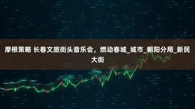 摩根策略 长春文旅街头音乐会，燃动春城_城市_朝阳分局_新民大街