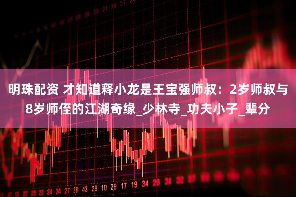 明珠配资 才知道释小龙是王宝强师叔：2岁师叔与8岁师侄的江湖奇缘_少林寺_功夫小子_辈分