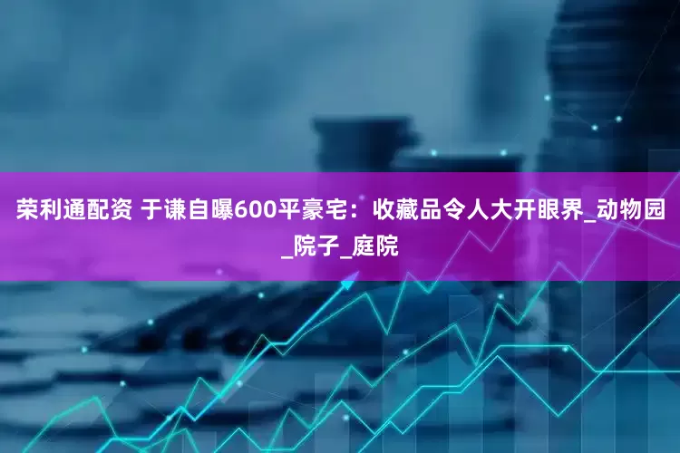荣利通配资 于谦自曝600平豪宅：收藏品令人大开眼界_动物园_院子_庭院