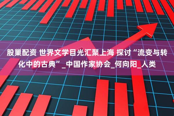 股巢配资 世界文学目光汇聚上海 探讨“流变与转化中的古典”_中国作家协会_何向阳_人类