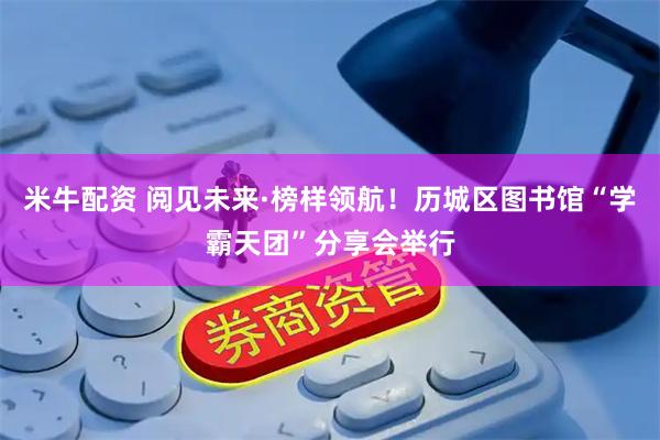 米牛配资 阅见未来·榜样领航！历城区图书馆“学霸天团”分享会举行