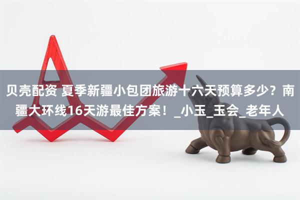 贝壳配资 夏季新疆小包团旅游十六天预算多少？南疆大环线16天游最佳方案！_小玉_玉会_老年人