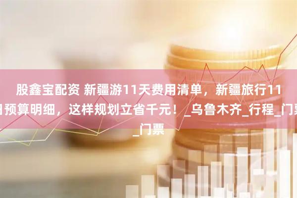 股鑫宝配资 新疆游11天费用清单，新疆旅行11日预算明细，这样规划立省千元！_乌鲁木齐_行程_门票
