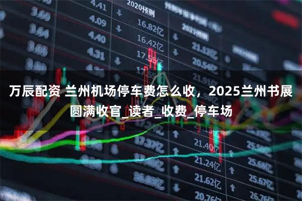 万辰配资 兰州机场停车费怎么收，2025兰州书展圆满收官_读者_收费_停车场