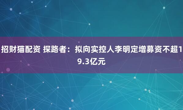 招财猫配资 探路者：拟向实控人李明定增募资不超19.3亿元