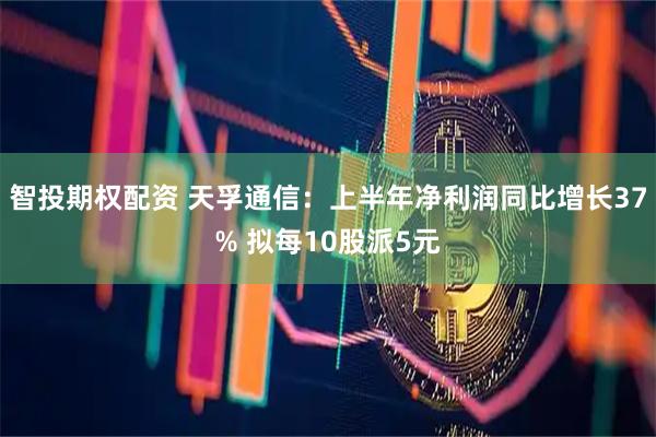 智投期权配资 天孚通信：上半年净利润同比增长37% 拟每10股派5元