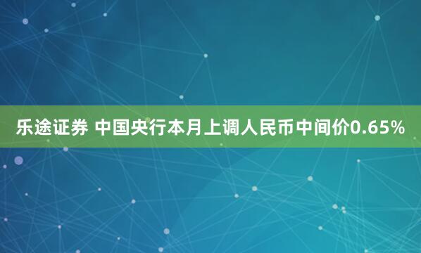 乐途证券 中国央行本月上调人民币中间价0.65%