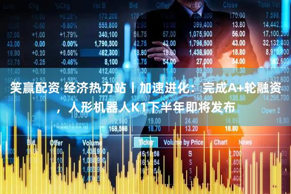 笑赢配资 经济热力站丨加速进化：完成A+轮融资，人形机器人K1下半年即将发布