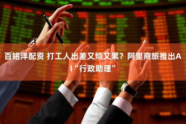 百铭洋配资 打工人出差又烦又累？阿里商旅推出AI“行政助理”