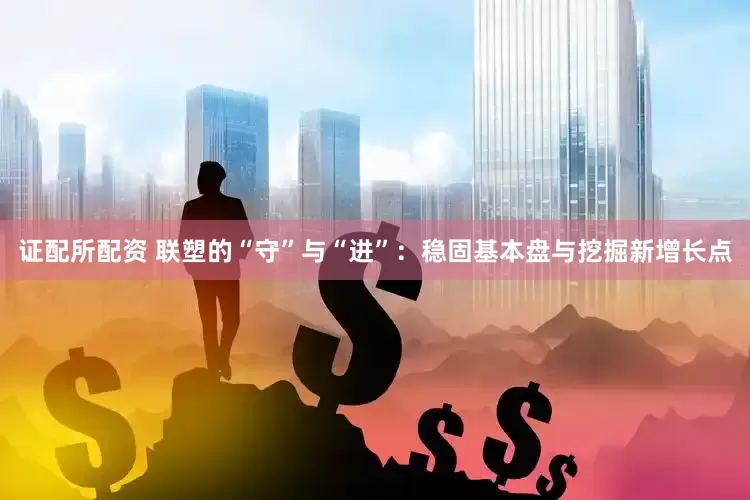 证配所配资 联塑的“守”与“进”：稳固基本盘与挖掘新增长点