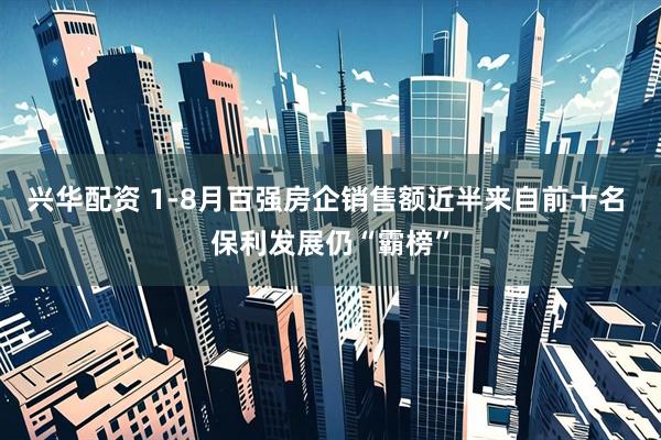 兴华配资 1-8月百强房企销售额近半来自前十名 保利发展仍“霸榜”