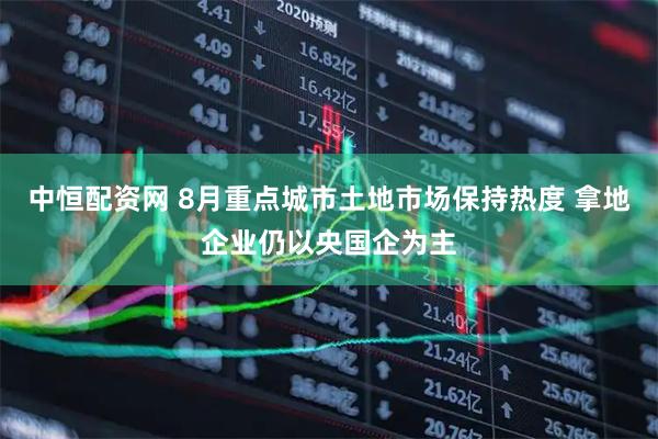 中恒配资网 8月重点城市土地市场保持热度 拿地企业仍以央国企为主
