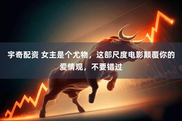 宇奇配资 女主是个尤物，这部尺度电影颠覆你的爱情观，不要错过