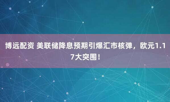 博远配资 美联储降息预期引爆汇市核弹，欧元1.17大突围！