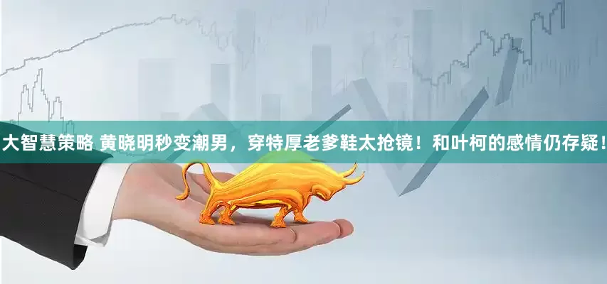 大智慧策略 黄晓明秒变潮男，穿特厚老爹鞋太抢镜！和叶柯的感情仍存疑！