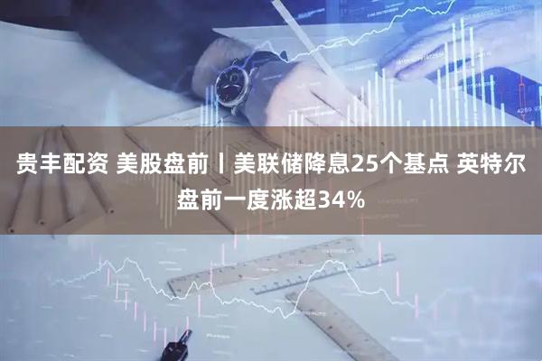 贵丰配资 美股盘前丨美联储降息25个基点 英特尔盘前一度涨超34%