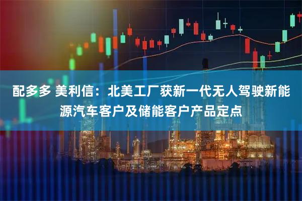 配多多 美利信：北美工厂获新一代无人驾驶新能源汽车客户及储能客户产品定点