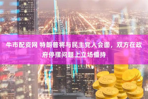 牛市配资网 特朗普将与民主党人会面，双方在政府停摆问题上立场僵持