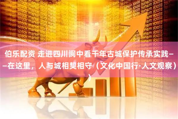 伯乐配资 走进四川阆中看千年古城保护传承实践——在这里，人与城相契相守（文化中国行·人文观察）