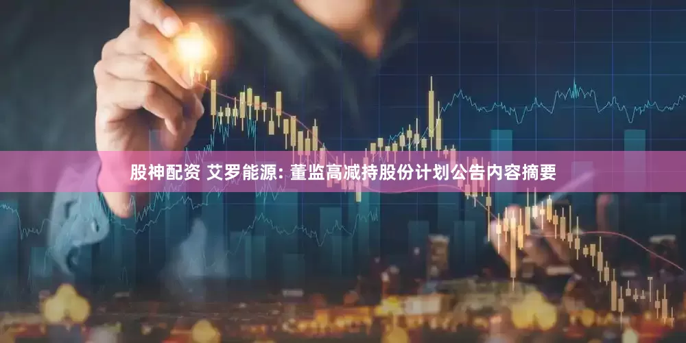 股神配资 艾罗能源: 董监高减持股份计划公告内容摘要