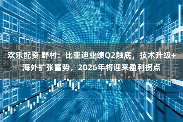 欢乐配资 野村：比亚迪业绩Q2触底，技术升级+海外扩张蓄势，2026年将迎来盈利拐点