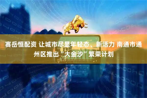 赛岳恒配资 让城市尽显年轻态、新活力 南通市通州区推出“大金沙”繁荣计划