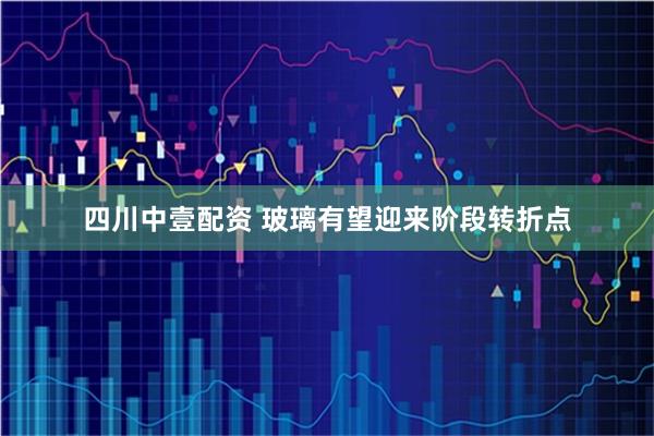 四川中壹配资 玻璃有望迎来阶段转折点