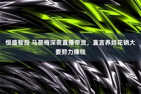 恒盛智投 马筱梅深夜直播带货，直言养娃花销大要努力赚钱