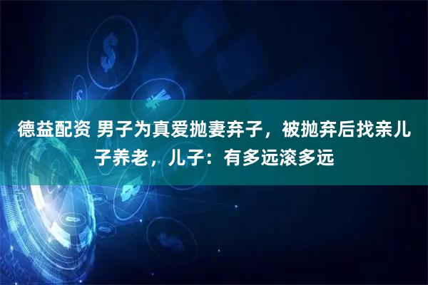 德益配资 男子为真爱抛妻弃子，被抛弃后找亲儿子养老，儿子：有多远滚多远