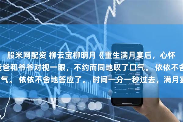 股米网配资 柳云宝柳明月《重生满月宴后，心怀不轨的姑姑自曝了》爸爸和爷爷对视一眼，不约而同地叹了口气。 依依不舍地答应了。 时间一分一秒过去，满月宴马上开始。
