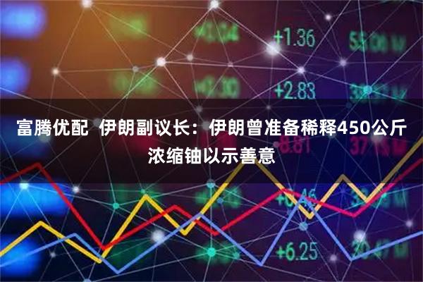 富腾优配  伊朗副议长：伊朗曾准备稀释450公斤浓缩铀以示善意